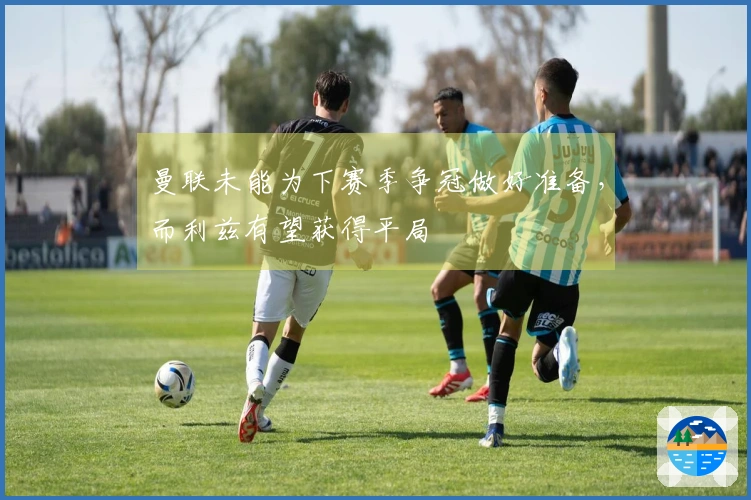 曼联未能为下赛季争冠做好准备，而利兹有望获得平局