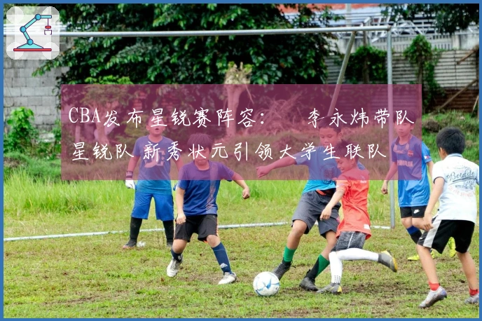 CBA发布星锐赛阵容：偰李永炜带队星锐队 新秀状元引领大学生联队