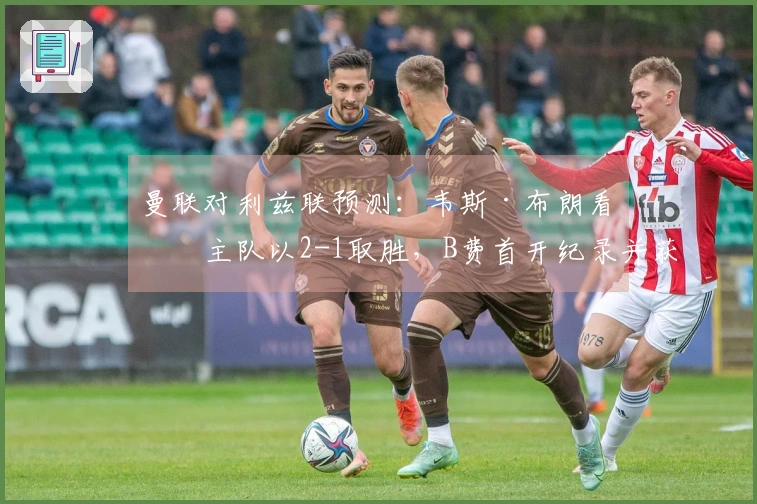 曼联对利兹联预测：韦斯·布朗看好主队以2-1取胜，B费首开纪录并获最佳表现
