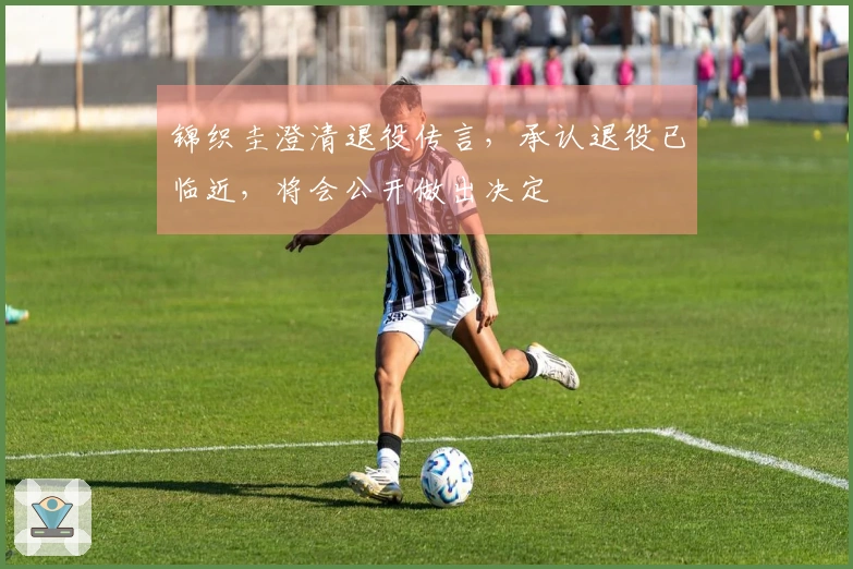 锦织圭澄清退役传言，承认退役已临近，将会公开做出决定