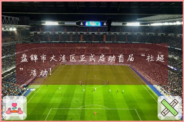 盘锦市大洼区正式启动首届“社超”活动！