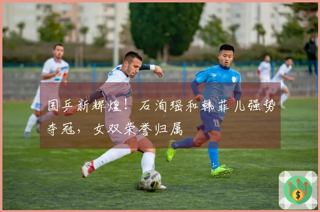 国乒新辉煌！石洵瑶和韩菲儿强势夺冠，女双荣誉归属