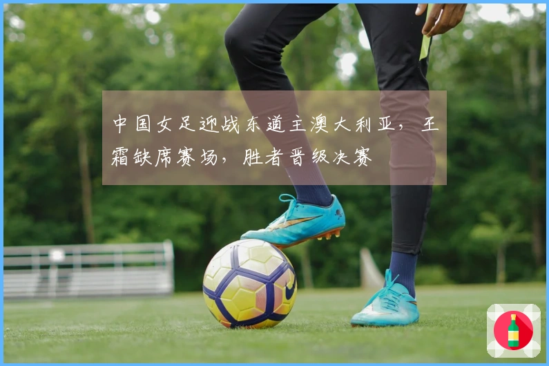 中国女足迎战东道主澳大利亚，王霜缺席赛场，胜者晋级决赛