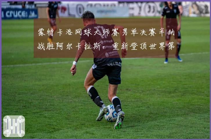 蒙特卡洛网球大师赛男单决赛辛纳战胜阿尔卡拉斯，重新登顶世界第一