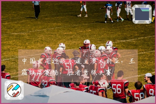 中国女足迎战东道主澳大利亚，王霜缺席赛场，胜者晋级决赛