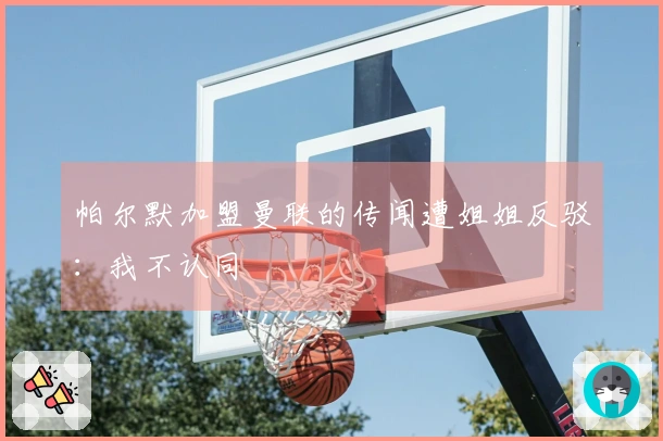 帕尔默加盟曼联的传闻遭姐姐反驳：我不认同