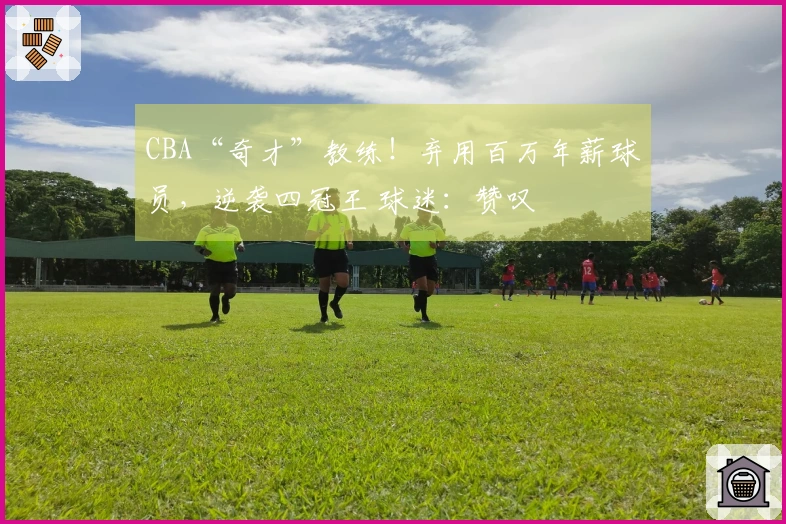 CBA“奇才”教练！弃用百万年薪球员，逆袭四冠王 球迷：赞叹