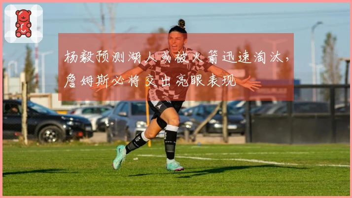 杨毅预测湖人或被火箭迅速淘汰，詹姆斯必将交出亮眼表现
