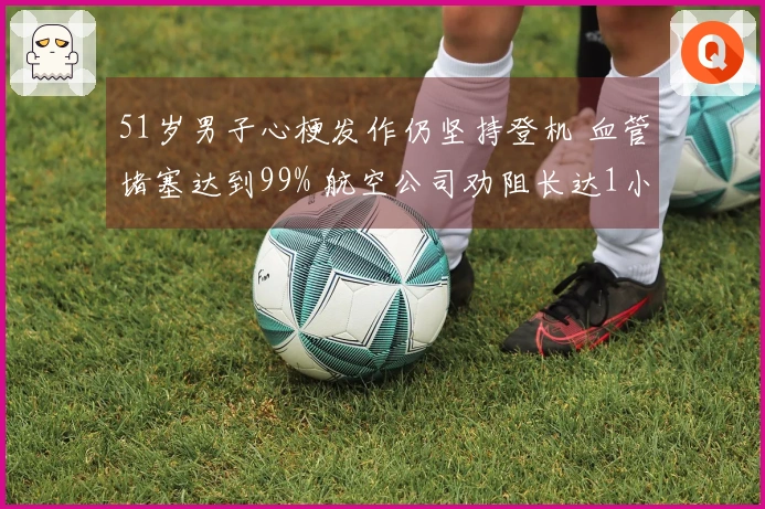 51岁男子心梗发作仍坚持登机 血管堵塞达到99% 航空公司劝阻长达1小时