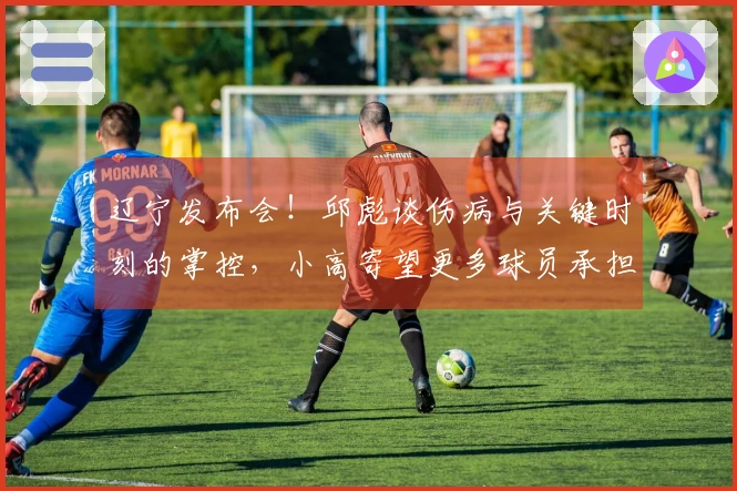 辽宁发布会！邱彪谈伤病与关键时刻的掌控，小高寄望更多球员承担责任