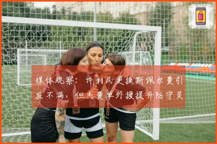 媒体观察：许利民更换斯佩尔曼引发不满，但杰曼单外援提升防守灵活性