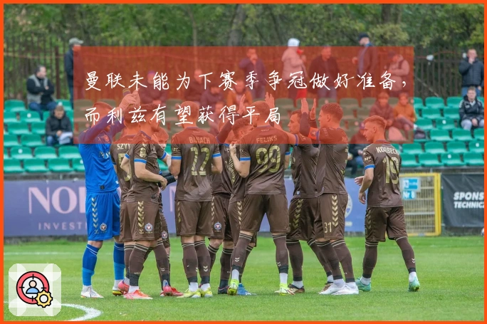 曼联未能为下赛季争冠做好准备，而利兹有望获得平局