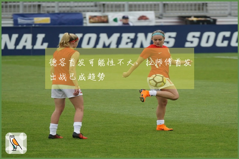 德容首发可能性不大，拉师傅首发出战已成趋势