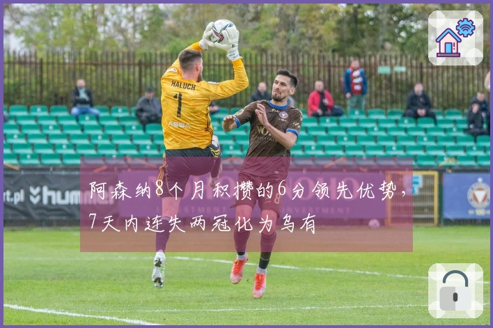阿森纳8个月积攒的6分领先优势，7天内连失两冠化为乌有