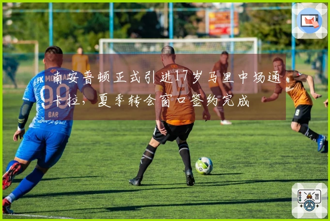 南安普顿正式引进17岁马里中场通卡拉，夏季转会窗口签约完成